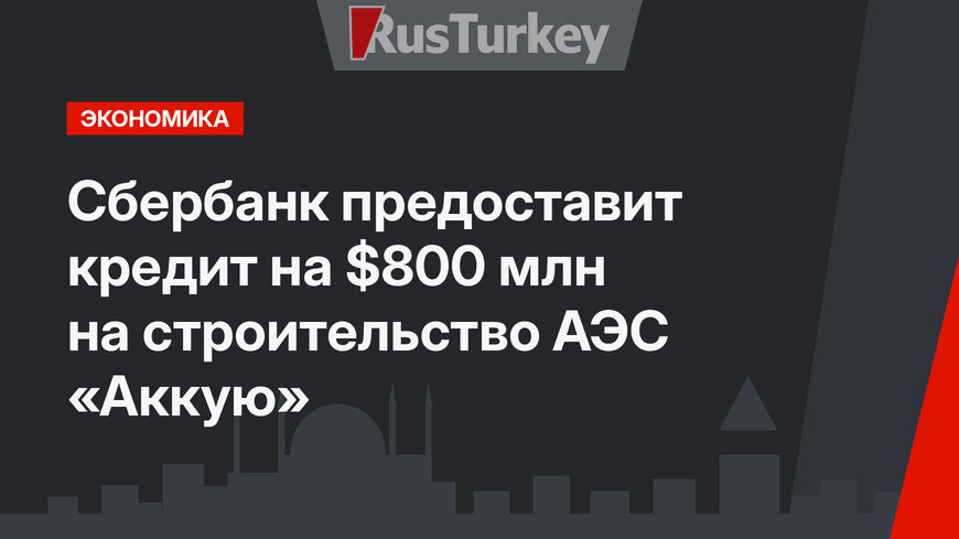 Сбербанк предоставит кредит на $800 млн на строительство АЭС «Аккую»