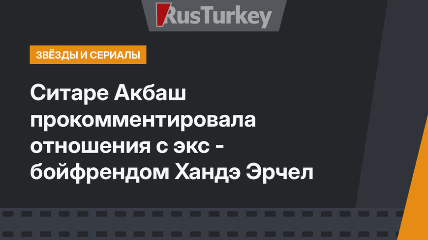 Ситаре Акбаш прокомментировала отношения с экс - бойфрендом Хандэ Эрчел
