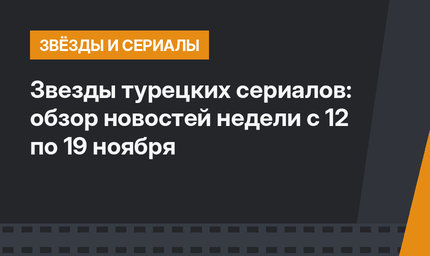 Звезды турецких сериалов: обзор новостей недели c 12 по 19 ноября