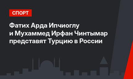  Фатих Арда Ипчиоглу и Мухаммед Ирфан Чинтымар представят Турцию в России