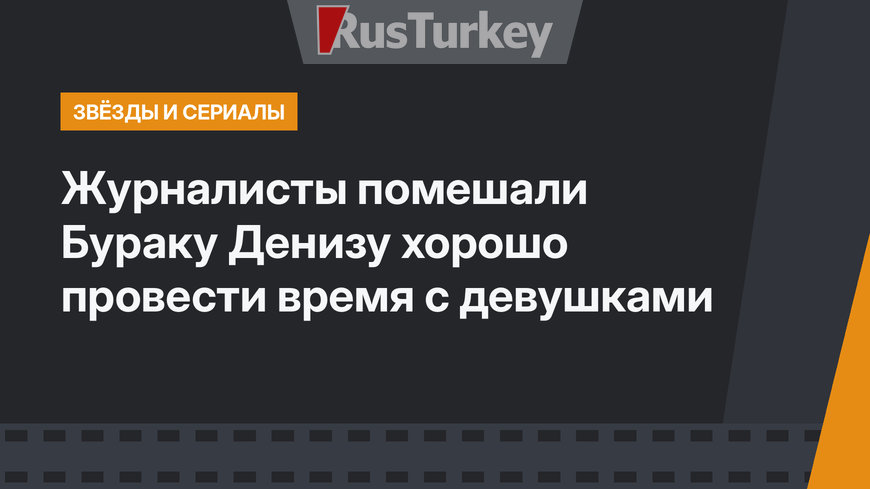 Журналисты помешали Бураку Денизу хорошо провести время с девушками