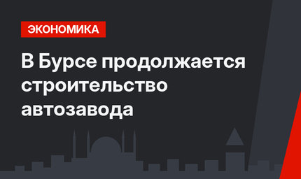 В Бурсе продолжается строительство автозавода