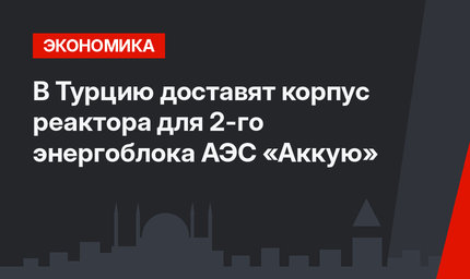 В Турцию доставят корпус реактора для 2-го энергоблока АЭС «Аккую»