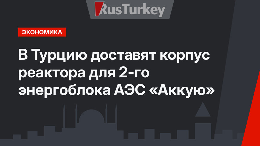 В Турцию доставят корпус реактора для 2-го энергоблока АЭС «Аккую»