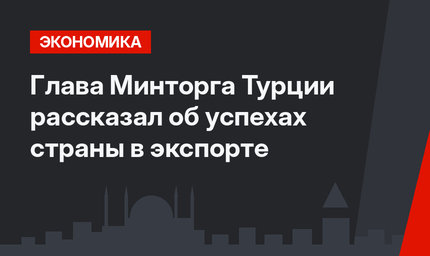Глава Минторга Турции рассказал об успехах страны в экспорте