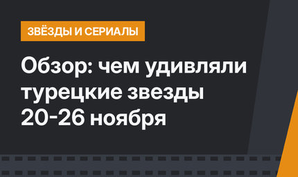 Обзор: чем удивляли турецкие звезды 20-26 ноября