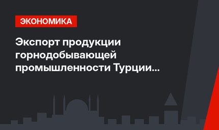 Экспорт продукции горнодобывающей промышленности Турции вырос на 27 процентов