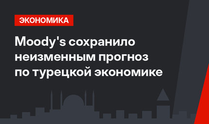 Moody's сохранило неизменным прогноз по турецкой экономике