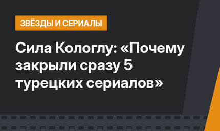 Сила Кологлу: «Почему закрыли сразу 5 турецких сериалов»