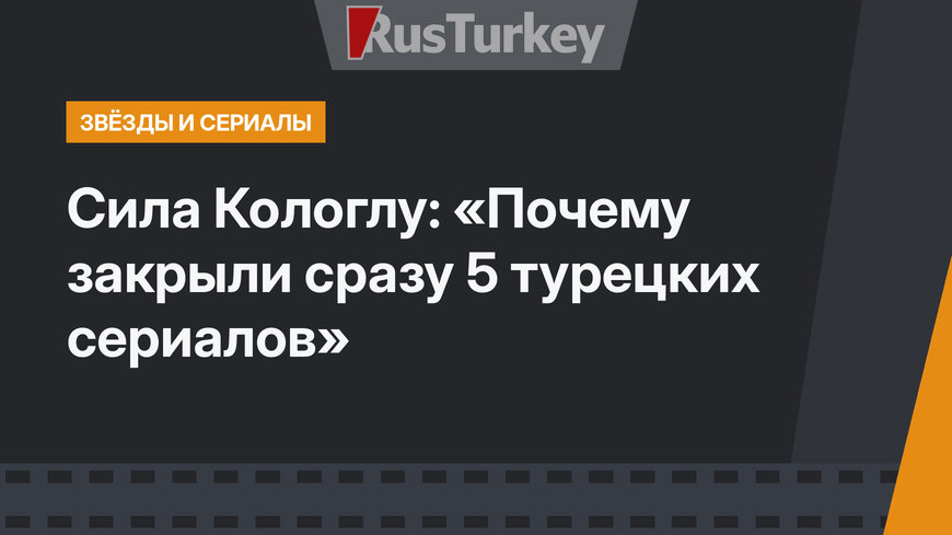 Сила Кологлу: «Почему закрыли сразу 5 турецких сериалов»
