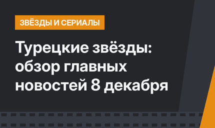 Турецкие звёзды: обзор главных новостей 8 декабря