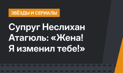 Супруг Неслихан Атагюль: «Жена! Я изменил тебе!»