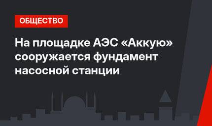 На площадке АЭС «Аккую» сооружается фундамент насосной станции
