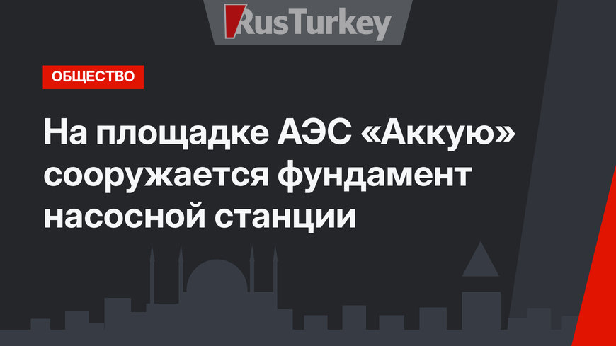 На площадке АЭС «Аккую» сооружается фундамент насосной станции