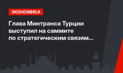 Глава Минтранса Турции выступил на саммите по стратегическим связям в Стамбуле