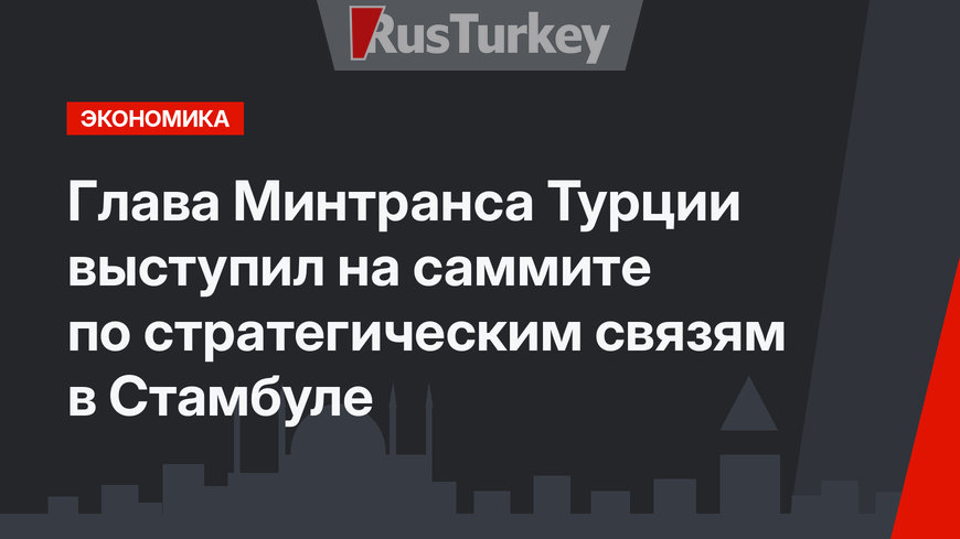 Глава Минтранса Турции выступил на саммите по стратегическим связям в Стамбуле