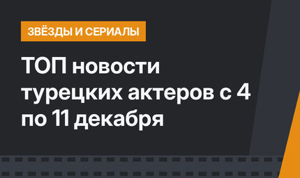 ТОП новости турецких актеров с 4 по 11 декабря