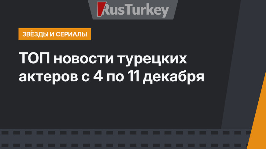 ТОП новости турецких актеров с 4 по 11 декабря