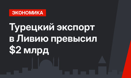  Турецкий экспорт в Ливию превысил $2 млрд