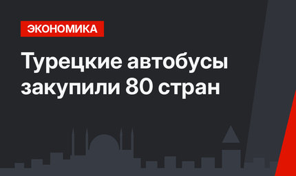 Турецкие автобусы закупили  80 стран