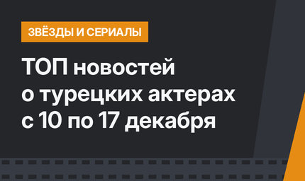 ТОП новостей о турецких актерах с 10 по 17 декабря