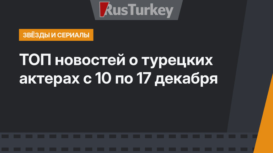 ТОП новостей о турецких актерах с 10 по 17 декабря