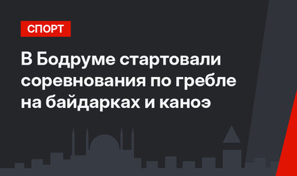 В Бодруме стартовали соревнования по гребле на байдарках и каноэ