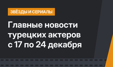 Главные новости турецких актеров с 17 по 24 декабря