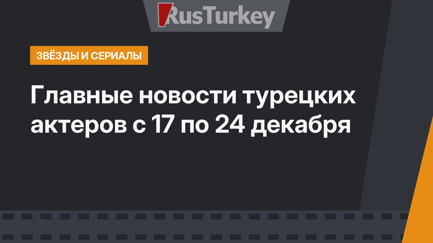 Главные новости турецких актеров с 17 по 24 декабря