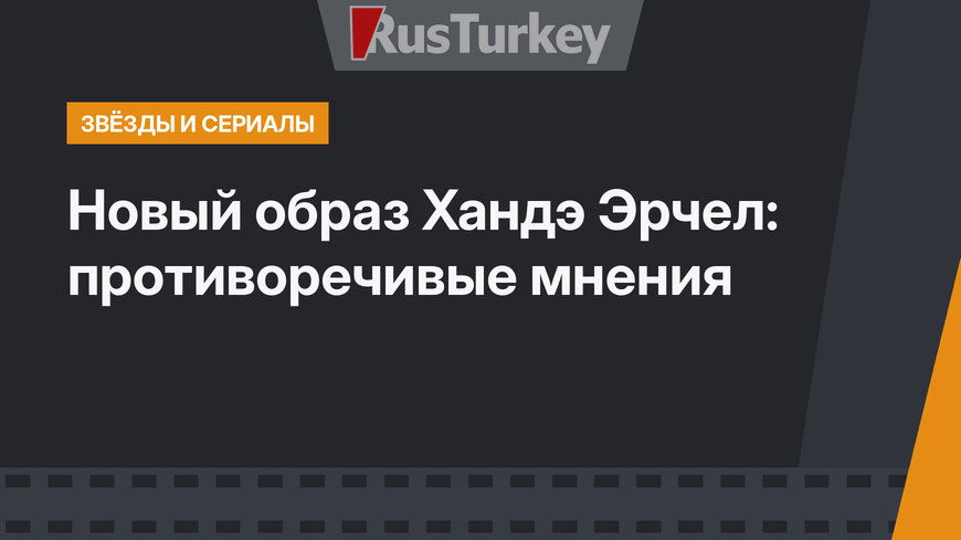 Новый образ Хандэ Эрчел: противоречивые мнения