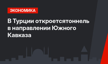 В Турции откроетсятоннель в направлении Южного Кавказа
