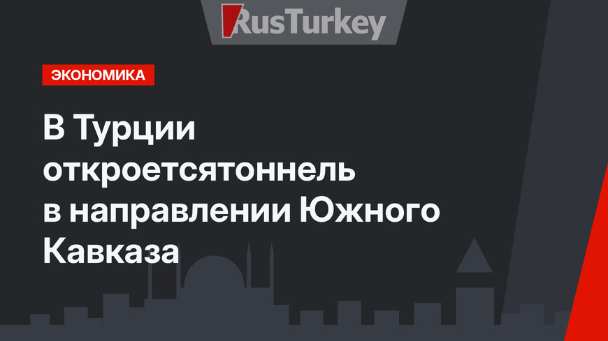 В Турции откроетсятоннель в направлении Южного Кавказа