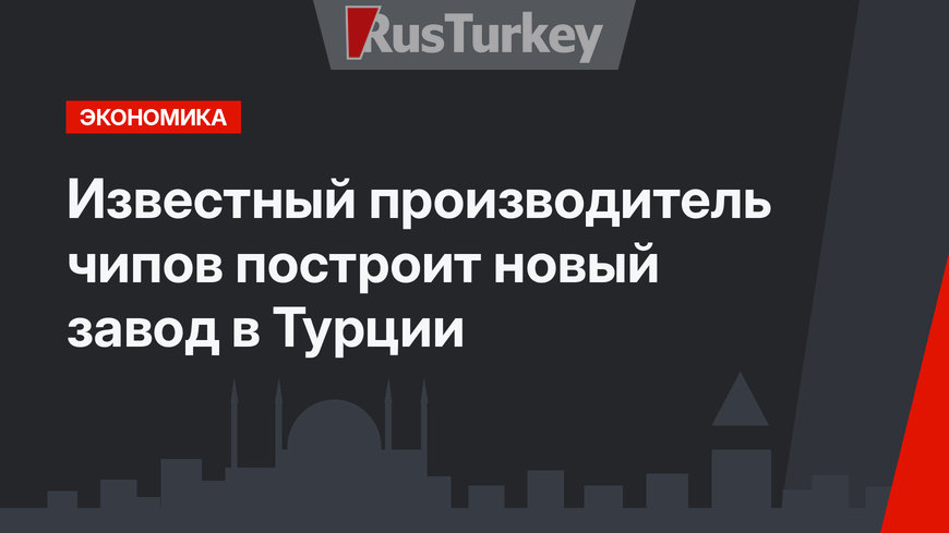 Известный производитель чипов построит новый завод в Турции
