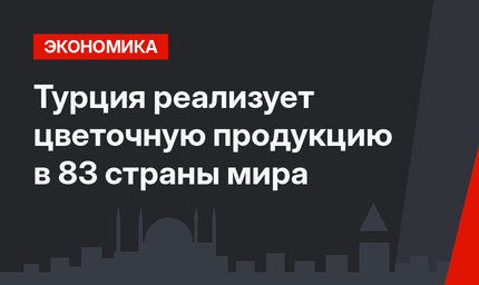 Турция реализует цветочную продукцию в 83 страны мира