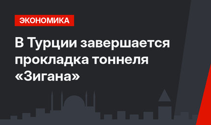 В Турции завершается прокладка тоннеля «Зигана»