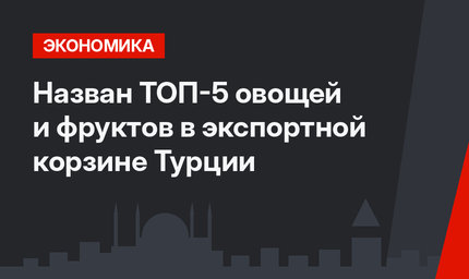 Назван ТОП-5 овощей и фруктов в экспортной корзине Турции 
