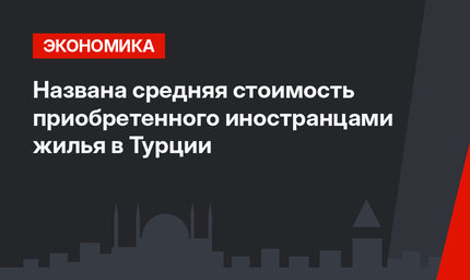 Названа средняя стоимость приобретенного иностранцами жилья в Турции 