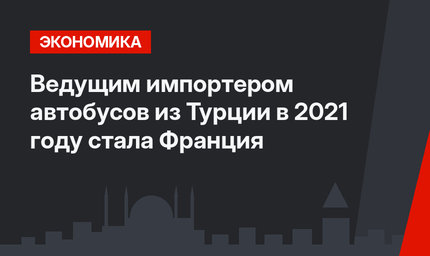 Ведущим импортером автобусов из Турции в 2021 году стала Франция