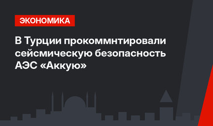 В Турции  прокоммнтировали сейсмическую безопасность АЭС «Аккую»