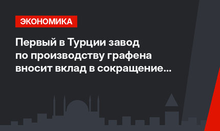 Первый в Турции завод по производству графена вносит вклад в сокращение импорта