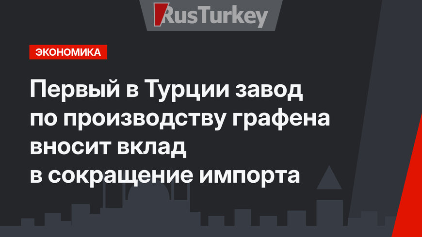 Первый в Турции завод по производству графена вносит вклад в сокращение импорта