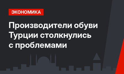 Производители обуви Турции столкнулись с проблемами