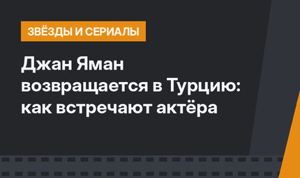 Джан Яман возвращается в Турцию: как встречают актёра