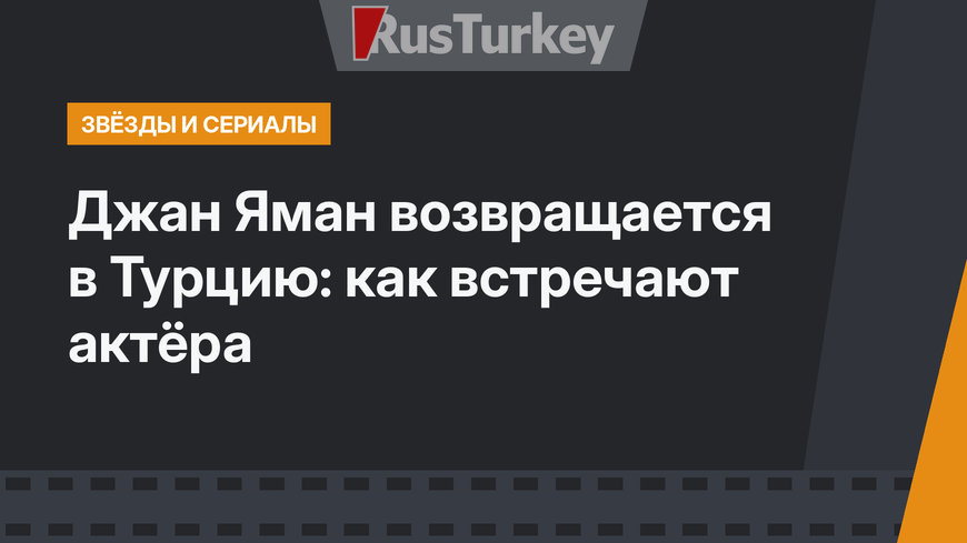 Джан Яман возвращается в Турцию: как встречают актёра