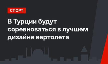 В Турции будут соревноваться в лучшем дизайне вертолета