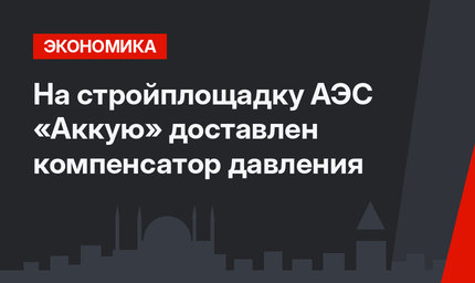 На стройплощадку АЭС «Аккую» доставлен компенсатор давления