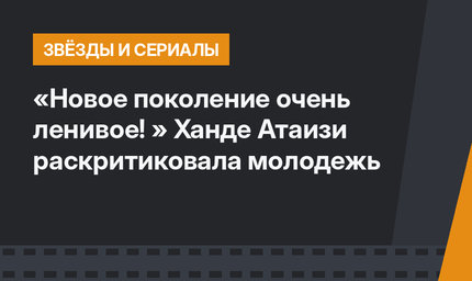 «Новое поколение очень ленивое! » Ханде Атаизи раскритиковала молодежь