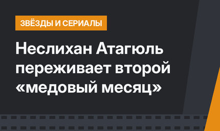 Неслихан Атагюль переживает второй «медовый месяц»