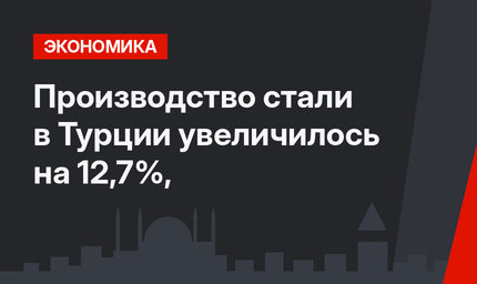 Производство стали в Турции увеличилось на 12,7%,