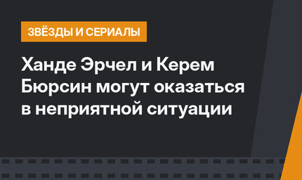 Ханде Эрчел и Керем Бюрсин могут оказаться в неприятной ситуации